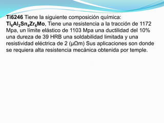 Ti6246 Tiene la siguiente composición química:
Ti6Al2Sn4Zr6Mo, Tiene una resistencia a la tracción de 1172
Mpa, un límite elástico de 1103 Mpa una ductilidad del 10%
una dureza de 39 HRB una soldabilidad limitada y una
resistividad eléctrica de 2 (μΩm) Sus aplicaciones son donde
se requiera alta resistencia mecánica obtenida por temple.
 