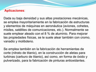 Aplicaciones:

Dada su baja densidad y sus altas prestaciones mecánicas,
se emplea mayoritariamente en la fabricación de estructuras
y elementos de máquinas en aeronáutica (aviones, cohetes,
misiles, satélites de comunicaciones, etc.). Normalmente se
suele emplear aleado con el 8 % de aluminio. Para mejorar
las propiedades físicas, se le suele alear también con cromo,
vanadio y molibdeno.

Se emplea también en la fabricación de herramientas de
corte (nitrato de titanio), en la construcción de aletas para
turbinas (carburo de titanio), así como, en forma de óxido y
pulverizado, para la fabricación de pinturas antioxidantes.
 