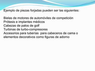 Ejemplo de piezas forjadas pueden ser las siguientes:

Bielas de motores de automóviles de competición
Prótesis e implantes médicos
Cabezas de palos de golf
Turbinas de turbo-compresores
Accesorios para tuberías para cabeceros de cama o
elementos decorativos como figuras de adorno
 