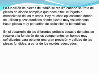 La fundición de piezas de titanio se realiza cuando se trata de
piezas de diseño complejo que hace difícil el forjado o
mecanizado de las mismas. Hay muchas aplicaciones donde
se utilizan piezas fundidas desde piezas muy voluminosas
hasta piezas muy pequeñas de aplicaciones biomédicas.

En el desarrollo de las diferentes prótesis óseas y dentales se
recurre a la fundición de los componentes en hornos muy
sofisticados para obtener una gran precisión y calidad de las
piezas fundidas, a partir de los moldes adecuados.
 
