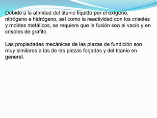 Debido a la afinidad del titanio líquido por el oxígeno,
nitrógeno e hidrógeno, así como la reactividad con los crisoles
y moldes metálicos, se requiere que la fusión sea al vacío y en
crisoles de grafito.

Las propiedades mecánicas de las piezas de fundición son
muy similares a las de las piezas forjadas y del titanio en
general.
 