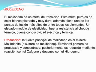 MOLIBDENO

El molibdeno es un metal de transición. Este metal puro es de
color blanco plateado y muy duro; además, tiene uno de los
puntos de fusión más altos de entre todos los elementos. Un
elevado modulo de elasticidad, buena resistencia al choque
térmico, buena conductividad eléctrica y térmica.

Producción: la fuente principal de molibdeno es el mineral
Molibdenita (disulfuro de molibdeno). El mineral primero es
procesado y concentrado; posteriormente es reducido mediante
reacción con el Oxígeno y después con el Hidrogeno.
 