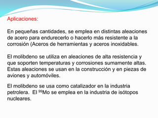 Aplicaciones:

En pequeñas cantidades, se emplea en distintas aleaciones
de acero para endurecerlo o hacerlo más resistente a la
corrosión (Aceros de herramientas y aceros inoxidables.

El molibdeno se utiliza en aleaciones de alta resistencia y
que soporten temperaturas y corrosiones sumamente altas.
Estas aleaciones se usan en la construcción y en piezas de
aviones y automóviles.

El molibdeno se usa como catalizador en la industria
petrolera. El 99Mo se emplea en la industria de isótopos
nucleares.
 