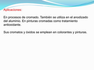 Aplicaciones:

En procesos de cromado. También se utiliza en el anodizado
del aluminio. En pinturas cromadas como tratamiento
antioxidante.

Sus cromatos y óxidos se emplean en colorantes y pinturas.
 