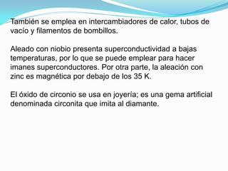 También se emplea en intercambiadores de calor, tubos de
vacío y filamentos de bombillos.

Aleado con niobio presenta superconductividad a bajas
temperaturas, por lo que se puede emplear para hacer
imanes superconductores. Por otra parte, la aleación con
zinc es magnética por debajo de los 35 K.

El óxido de circonio se usa en joyería; es una gema artificial
denominada circonita que imita al diamante.
 