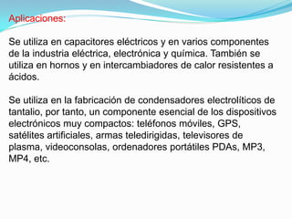 Aplicaciones:

Se utiliza en capacitores eléctricos y en varios componentes
de la industria eléctrica, electrónica y química. También se
utiliza en hornos y en intercambiadores de calor resistentes a
ácidos.

Se utiliza en la fabricación de condensadores electrolíticos de
tantalio, por tanto, un componente esencial de los dispositivos
electrónicos muy compactos: teléfonos móviles, GPS,
satélites artificiales, armas teledirigidas, televisores de
plasma, videoconsolas, ordenadores portátiles PDAs, MP3,
MP4, etc.
 