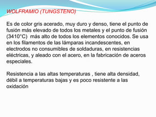 WOLFRAMIO (TUNGSTENO)

Es de color gris acerado, muy duro y denso, tiene el punto de
fusión más elevado de todos los metales y el punto de fusión
(3410°C) más alto de todos los elementos conocidos. Se usa
en los filamentos de las lámparas incandescentes, en
electrodos no consumibles de soldaduras, en resistencias
eléctricas, y aleado con el acero, en la fabricación de aceros
especiales.

Resistencia a las altas temperaturas , tiene alta densidad,
débil a temperaturas bajas y es poco resistente a las
oxidación
 