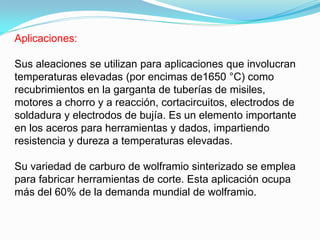 Aplicaciones:

Sus aleaciones se utilizan para aplicaciones que involucran
temperaturas elevadas (por encimas de1650 °C) como
recubrimientos en la garganta de tuberías de misiles,
motores a chorro y a reacción, cortacircuitos, electrodos de
soldadura y electrodos de bujía. Es un elemento importante
en los aceros para herramientas y dados, impartiendo
resistencia y dureza a temperaturas elevadas.

Su variedad de carburo de wolframio sinterizado se emplea
para fabricar herramientas de corte. Esta aplicación ocupa
más del 60% de la demanda mundial de wolframio.
 