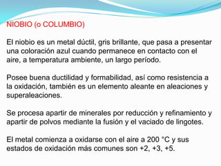 NIOBIO (o COLUMBIO)

El niobio es un metal dúctil, gris brillante, que pasa a presentar
una coloración azul cuando permanece en contacto con el
aire, a temperatura ambiente, un largo período.

Posee buena ductilidad y formabilidad, así como resistencia a
la oxidación, también es un elemento aleante en aleaciones y
superaleaciones.

Se procesa apartir de minerales por reducción y refinamiento y
apartir de polvos mediante la fusión y el vaciado de lingotes.

El metal comienza a oxidarse con el aire a 200 °C y sus
estados de oxidación más comunes son +2, +3, +5.
 