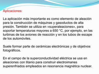 Aplicaciones:

La aplicación más importante es como elemento de aleación
para la construcción de máquinas y gasoductos de alta
presión. También se utiliza en «superaleaciones», para
soportar temperaturas mayores a 650 °C, por ejemplo, en las
turbinas de los aviones de reacción y en los tubos de escape
de los automóviles.

Suele formar parte de cerámicas electrónicas y de objetivos
fotográficos.

En el campo de la superconductividad eléctrica se usa en
aleaciones con titanio para construir electroimanes
superenfriados empleados en resonancia magnética nuclear.
 