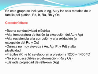 En este grupo se incluyen la Ag, Au y los seis metales de la
familia del platino: Pd, Ir, Ru, Rh y Os.

Características:

Buena conductividad eléctrica
Alta temperatura de fusión (a excepción del Au y Ag)
Alta resistencia a la corrosión y a la oxidación (a
excepción del Ru y Os)
Dureza no muy elevada ( Au, Ag, Pt y Pd) y alta
plasticidad
Frágiles (Rh e Ir) se elaboran a presión a 1200 – 1400 oC
No son susceptibles a deformación (Ru y Os)
Elevada propiedad de reflexión (Ag)
 
