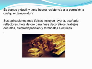 Es blando y dúctil y tiene buena resistencia a la corrosión a
cualquier temperatura.

Sus aplicaciones mas típicas incluyen joyería, acuñado,
reflectores, hoja de oro para fines decorativos, trabajos
dentales, electrodeposición y terminales eléctricas.
.
 