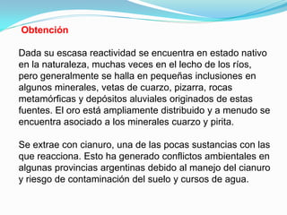 Obtención

Dada su escasa reactividad se encuentra en estado nativo
en la naturaleza, muchas veces en el lecho de los ríos,
pero generalmente se halla en pequeñas inclusiones en
algunos minerales, vetas de cuarzo, pizarra, rocas
metamórficas y depósitos aluviales originados de estas
fuentes. El oro está ampliamente distribuido y a menudo se
encuentra asociado a los minerales cuarzo y pirita.

Se extrae con cianuro, una de las pocas sustancias con las
que reacciona. Esto ha generado conflictos ambientales en
algunas provincias argentinas debido al manejo del cianuro
y riesgo de contaminación del suelo y cursos de agua.
 