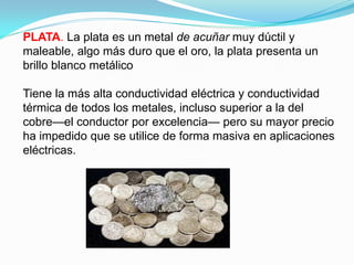 PLATA. La plata es un metal de acuñar muy dúctil y
maleable, algo más duro que el oro, la plata presenta un
brillo blanco metálico

Tiene la más alta conductividad eléctrica y conductividad
térmica de todos los metales, incluso superior a la del
cobre—el conductor por excelencia— pero su mayor precio
ha impedido que se utilice de forma masiva en aplicaciones
eléctricas.
 