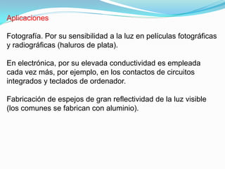Aplicaciones

Fotografía. Por su sensibilidad a la luz en películas fotográficas
y radiográficas (haluros de plata).

En electrónica, por su elevada conductividad es empleada
cada vez más, por ejemplo, en los contactos de circuitos
integrados y teclados de ordenador.

Fabricación de espejos de gran reflectividad de la luz visible
(los comunes se fabrican con aluminio).
 