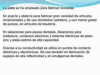 La plata se ha empleado para fabricar monedas.

En joyería y platería para fabricar gran variedad de artículos
ornamentales y de uso doméstico cotidiano, y con menor grado
de pureza, en artículos de bisutería.

En aleaciones para piezas dentales. Aleaciones para
soldadura, contactos eléctricos y baterías eléctricas de plata-
zinc y plata-cadmio de alta capacidad.

Gracias a su conductividad se utiliza en puntos de contacto
eléctricos y electrónicos. Se usa también en fabricación de
espejos de alta reflectividad y en amalgamas dentales.
 