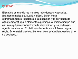 PLATINO.

El platino es uno de los metales más densos y pesados,
altamente maleable, suave y dúctil. Es un metal
extremadamente resistente a la oxidación y la corrosión de
altas temperaturas o elementos químicos, al mismo tiempo que
es un muy buen conductor de la electricidad y un poderoso
agente catalizador. El platino solamente es soluble en agua
regia. Este metal precioso tiene un color plata-blanquecino y no
se deslustra.
 