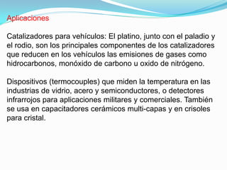 Aplicaciones

Catalizadores para vehículos: El platino, junto con el paladio y
el rodio, son los principales componentes de los catalizadores
que reducen en los vehículos las emisiones de gases como
hidrocarbonos, monóxido de carbono u oxido de nitrógeno.

Dispositivos (termocouples) que miden la temperatura en las
industrias de vidrio, acero y semiconductores, o detectores
infrarrojos para aplicaciones militares y comerciales. También
se usa en capacitadores cerámicos multi-capas y en crisoles
para cristal.
 