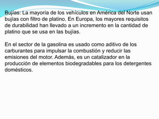 Bujías: La mayoría de los vehículos en América del Norte usan
bujías con filtro de platino. En Europa, los mayores requisitos
de durabilidad han llevado a un incremento en la cantidad de
platino que se usa en las bujías.

En el sector de la gasolina es usado como aditivo de los
carburantes para impulsar la combustión y reducir las
emisiones del motor. Además, es un catalizador en la
producción de elementos biodegradables para los detergentes
domésticos.
 