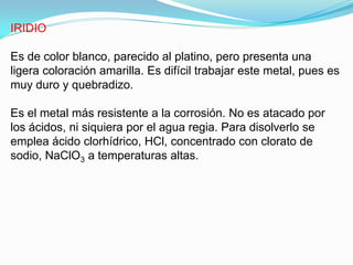 IRIDIO

Es de color blanco, parecido al platino, pero presenta una
ligera coloración amarilla. Es difícil trabajar este metal, pues es
muy duro y quebradizo.

Es el metal más resistente a la corrosión. No es atacado por
los ácidos, ni siquiera por el agua regia. Para disolverlo se
emplea ácido clorhídrico, HCl, concentrado con clorato de
sodio, NaClO3 a temperaturas altas.
 