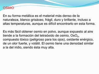 OSMIO

En su forma metálica es el material más denso de la
naturaleza, blanco grisáceo, frágil, duro y brillante, incluso a
altas temperaturas, aunque es difícil encontrarlo en esta forma.

Es más fácil obtener osmio en polvo, aunque expuesto al aire
tiende a la formación del tetraóxido de osmio, OsO4,
compuesto tóxico (peligroso para los ojos), oxidante enérgico,
de un olor fuerte, y volátil. El osmio tiene una densidad similar
a la del iridio, siendo ésta muy alta.
 