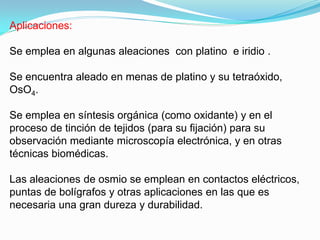 Aplicaciones:

Se emplea en algunas aleaciones con platino e iridio .

Se encuentra aleado en menas de platino y su tetraóxido,
OsO4.

Se emplea en síntesis orgánica (como oxidante) y en el
proceso de tinción de tejidos (para su fijación) para su
observación mediante microscopía electrónica, y en otras
técnicas biomédicas.

Las aleaciones de osmio se emplean en contactos eléctricos,
puntas de bolígrafos y otras aplicaciones en las que es
necesaria una gran dureza y durabilidad.
 