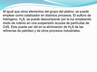 Al igual que otros elementos del grupo del platino, se puede
emplear como catalizador en distintos procesos. El sulfuro de
hidrógeno, H2S, se puede descomponer por la luz empleando
óxido de rutenio en una suspensión acuosa de partículas de
CdS. Esto puede ser útil en la eliminación de H2S de las
refinerías de petróleo y de otros procesos industriales.
 