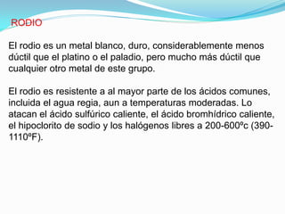 RODIO

El rodio es un metal blanco, duro, considerablemente menos
dúctil que el platino o el paladio, pero mucho más dúctil que
cualquier otro metal de este grupo.

El rodio es resistente a al mayor parte de los ácidos comunes,
incluida el agua regia, aun a temperaturas moderadas. Lo
atacan el ácido sulfúrico caliente, el ácido bromhídrico caliente,
el hipoclorito de sodio y los halógenos libres a 200-600ºc (390-
1110ºF).
 