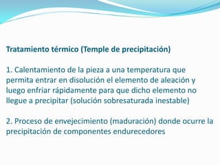 Tratamiento térmico (Temple de precipitación)

1. Calentamiento de la pieza a una temperatura que
permita entrar en disolución el elemento de aleación y
luego enfriar rápidamente para que dicho elemento no
llegue a precipitar (solución sobresaturada inestable)

2. Proceso de envejecimiento (maduración) donde ocurre la
precipitación de componentes endurecedores
 