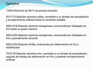 Ejemplos:

1100-0 Aluminio de 99 % de pureza-recocido

2017-T4 Aleación aluminio-cobre, sometida a un temple de precipitación
y envejecimiento artificial hasta la condición estable.

3003-H18 Aleación aluminio-manganeso, endurecida por trabajado en
frío hasta su grado máximo

3003-H24 Aleación aluminio-manganeso, endurecido por trabajado en
frío y parcialmente recocido

5052-H32 Aleación Al-Mg, endurecida por deformación en frío y
estabilizada

7075-T8 Aleación aluminio-zinc, sometida a un temple de precipitación,
seguido de trabajo de deformación en frío y posterior envejecimiento
artificial.
 