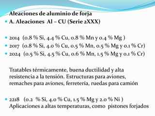 Aleaciones de aluminio de forja
 A. Aleaciones Al – CU (Serie 2XXX)


 2014 (0.8 % Si, 4.4 % Cu, 0.8 % Mn y 0.4 % Mg )
 2017 (0.8 % Si, 4.0 % Cu, 0.5 % Mn, 0.5 % Mg y 0.1 % Cr)
 2024 (0.5 % Si, 4.5 % Cu, 0.6 % Mn, 1.5 % Mg y 0.1 % Cr)


 Tratables térmicamente, buena ductilidad y alta
 resistencia a la tensión. Estructuras para aviones,
 remaches para aviones, ferretería, ruedas para camión

 2218 (0.2 % Si, 4.0 % Cu, 1.5 % Mg y 2.0 % Ni )
 Aplicaciones a altas temperaturas, como pistones forjados
 