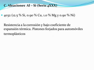 C. Aleaciones Al – Si (Serie 4XXX)

 4032 (12.5 % Si, 0.90 % Cu, 1.0 % Mg y 0.90 % Ni)


 Resistencia a la corrosión y bajo coeficiente de
 expansión térmica. Pistones forjados para automóviles
 termoplásticos
 