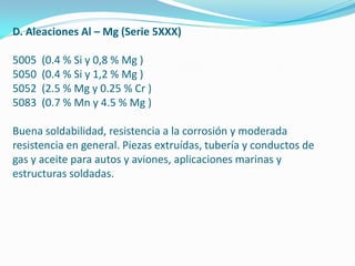 D. Aleaciones Al – Mg (Serie 5XXX)

5005   (0.4 % Si y 0,8 % Mg )
5050   (0.4 % Si y 1,2 % Mg )
5052   (2.5 % Mg y 0.25 % Cr )
5083   (0.7 % Mn y 4.5 % Mg )

Buena soldabilidad, resistencia a la corrosión y moderada
resistencia en general. Piezas extruídas, tubería y conductos de
gas y aceite para autos y aviones, aplicaciones marinas y
estructuras soldadas.
 