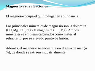 Magnesio y sus aleaciones

El magnesio ocupa el quinto lugar en abundancia.

Los principales minerales de magnesio son la dolomita
(CO3Mg. CO3Ca) y la magnesita (CO3Mg). Ambos
minerales se emplean calcinados como material
refractario, por su elevado punto de fusión.

Además, el magnesio se encuentra en el agua de mar (11
%), de donde se extraen industrialmente.
 