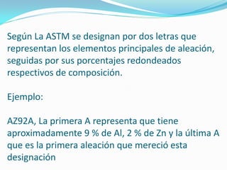 Según La ASTM se designan por dos letras que
representan los elementos principales de aleación,
seguidas por sus porcentajes redondeados
respectivos de composición.

Ejemplo:

AZ92A, La primera A representa que tiene
aproximadamente 9 % de Al, 2 % de Zn y la última A
que es la primera aleación que mereció esta
designación
 