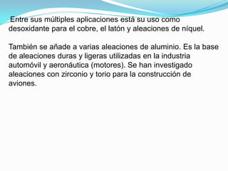 Entre sus múltiples aplicaciones está su uso como
desoxidante para el cobre, el latón y aleaciones de níquel.

También se añade a varias aleaciones de aluminio. Es la base
de aleaciones duras y ligeras utilizadas en la industria
automóvil y aeronáutica (motores). Se han investigado
aleaciones con zirconio y torio para la construcción de
aviones.
 