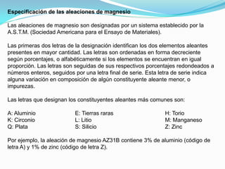 Especificación de las aleaciones de magnesio

Las aleaciones de magnesio son designadas por un sistema establecido por la
A.S.T.M. (Sociedad Americana para el Ensayo de Materiales).

Las primeras dos letras de la designación identifican los dos elementos aleantes
presentes en mayor cantidad. Las letras son ordenadas en forma decreciente
según porcentajes, o alfabéticamente si los elementos se encuentran en igual
proporción. Las letras son seguidas de sus respectivos porcentajes redondeados a
números enteros, seguidos por una letra final de serie. Esta letra de serie indica
alguna variación en composición de algún constituyente aleante menor, o
impurezas.

Las letras que designan los constituyentes aleantes más comunes son:

A: Aluminio               E: Tierras raras                    H: Torio
K: Circonio               L: Litio                            M: Manganeso
Q: Plata                  S: Silicio                          Z: Zinc

Por ejemplo, la aleación de magnesio AZ31B contiene 3% de aluminio (código de
letra A) y 1% de zinc (código de letra Z).
 
