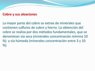 Cobre y sus aleaciones

La mayor parte del cobre se extrae de minerales que
contienen sulfuros de cobre y hierro. La obtención del
cobre se realiza por dos métodos fundamentales, que se
denominan vía seca (minerales concentración mínima 10
%) y vía húmeda (minerales concentración entre 3 y 10
%)
 
