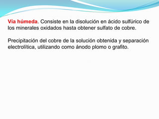 Vía húmeda. Consiste en la disolución en ácido sulfúrico de
los minerales oxidados hasta obtener sulfato de cobre.

Precipitación del cobre de la solución obtenida y separación
electrolítica, utilizando como ánodo plomo o grafito.
 