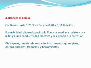 d. Bronces al berilio

Contienen hasta 1,29 % de Be y de 0,20 a 0,30 % de Co.

Formabilidad, alta resistencia a la fluencia, mediana resistencia a
la fatiga, alta conductividad eléctrica y resistencia a la corrosión

Diafragmas, puentes de contacto, instrumentos quirúrgicos,
pernos, tornillos, troqueles, y herramientas
 