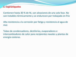 3. Cuproniqueles

Contienen hasta 30 % de Ni, son aleaciones de una sola fase. No
son tratables térmicamente y se endurecen por trabajado en frío

Alta resistencia a la corrosión por fatiga y resistencia al agua de
mar.

Tubos de condensadores, destilerías, evaporadores e
intercambiadores de calor para recipientes navales y plantas de
energía costeras.
 
