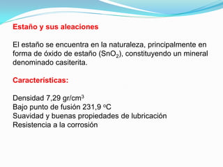 Estaño y sus aleaciones

El estaño se encuentra en la naturaleza, principalmente en
forma de óxido de estaño (SnO2), constituyendo un mineral
denominado casiterita.

Características:

Densidad 7,29 gr/cm3
Bajo punto de fusión 231,9 oC
Suavidad y buenas propiedades de lubricación
Resistencia a la corrosión
 