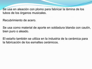 Se usa en aleación con plomo para fabricar la lámina de los
tubos de los órganos musicales.

Recubrimiento de acero.

Se usa como material de aporte en soldadura blanda con cautín,
bien puro o aleado.

El estaño también se utiliza en la industria de la cerámica para
la fabricación de los esmaltes cerámicos.
 
