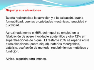 Níquel y sus aleaciones

Buena resistencia a la corrosión y a la oxidación, buena
formabilidad, buenas propiedades mecánicas, tenacidad y
ductilidad.

Aproximadamente el 65% del níquel se emplea en la
fabricación de acero inoxidable austenítico y otro 12% en
superaleaciones de níquel. El restante 23% se reparte entre
otras aleaciones (cupro-niquel), baterías recargables,
catálisis, acuñación de moneda, recubrimientos metálicos y
fundición.

Alnico, aleación para imanes.
 