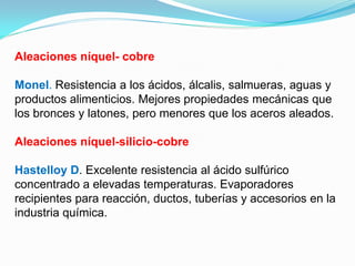 Aleaciones níquel- cobre

Monel. Resistencia a los ácidos, álcalis, salmueras, aguas y
productos alimenticios. Mejores propiedades mecánicas que
los bronces y latones, pero menores que los aceros aleados.

Aleaciones níquel-silicio-cobre

Hastelloy D. Excelente resistencia al ácido sulfúrico
concentrado a elevadas temperaturas. Evaporadores
recipientes para reacción, ductos, tuberías y accesorios en la
industria química.
 