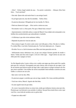 - Alice! – Gritou Angel saindo da casa. – Eu assisti o noticiário. – Abraçou Alice bem
forte. – Você está bem?
- Sim mãe. Quem não está muito bem é a sua amiga Laurel.
- Eu já liguei para ela, mas não fui atendida. – Soltou Alice.
- Eu preciso descansar. Obrigado por ter me trazido, Sr. Davis.
- Pode me chamar de Logan. – Alice sorriu e entrou na casa.
- Novamente você e a Alice perto. Por que o Daniel não a trouxe?
- Aparentemente a irmã dele achou o corpo do Marcel. Essa cidade está começando a me
lembrar dos acontecimentos que antecederam o incêndio.
- A diferença é que não existe nenhuma Ashley.
- Depende do ponto de vista de cada um.
- Nem comece Logan. Eu notei o jeito como você olha para a Alice. Ela não é a Ashley.
É a minha filha e você não é homem para ela. Você tem idade para ser... Esquece.
- Pai dela. Se eu e a Ash tivéssemos uma filha seria bem parecida com ela.
- Infelizmente nunca saberemos isso, já que seus amigos fizeram questão de mudar o
futuro. Tenha uma boa noite Logan e evite de voltar aqui. – Angel entrou na casa sem
olhar para trás e apagou as luzes.
...
Ao fim daquela noite, Louise voltou a ter o sonho com rapaz que dizia sentir frio e pedia
para que ela o salvasse. Enxergando com mais clareza, não se tratava de um rapaz e sim
de um menino que brincava perto do lago Lake e após quase se afogar reclamava do frio
que estava sentindo. Uma mulher de sorriso encantador toda molhada o enrolou em uma
toalha e o colocou em seu colo.
- Que susto você me deu, filho.
- Eu precisava pegar o carrinho que caiu no lago, mamãe. Ele é meu carrinho preferido.
- Você tem vários, Marcel. Aquele não fará falta.
- Eu amo aquele mais do que todos.
- Às vezes é necessário deixar as coisas irem, ainda que tenhamos imenso amor por elas.
Prometa que você deixará o seu carrinho ir embora. Seu pai ficou muito bravo com o que
você fez, a sua irmã até acordou com os gritos dele.
- O papai me odeia mãe?
 