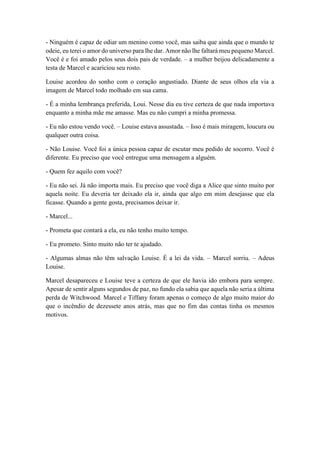 - Ninguém é capaz de odiar um menino como você, mas saiba que ainda que o mundo te
odeie, eu terei o amor do universo para lhe dar. Amor não lhe faltará meu pequeno Marcel.
Você é e foi amado pelos seus dois pais de verdade. – a mulher beijou delicadamente a
testa de Marcel e acariciou seu rosto.
Louise acordou do sonho com o coração angustiado. Diante de seus olhos ela via a
imagem de Marcel todo molhado em sua cama.
- É a minha lembrança preferida, Loui. Nesse dia eu tive certeza de que nada importava
enquanto a minha mãe me amasse. Mas eu não cumpri a minha promessa.
- Eu não estou vendo você. – Louise estava assustada. – Isso é mais miragem, loucura ou
qualquer outra coisa.
- Não Louise. Você foi a única pessoa capaz de escutar meu pedido de socorro. Você é
diferente. Eu preciso que você entregue uma mensagem a alguém.
- Quem fez aquilo com você?
- Eu não sei. Já não importa mais. Eu preciso que você diga a Alice que sinto muito por
aquela noite. Eu deveria ter deixado ela ir, ainda que algo em mim desejasse que ela
ficasse. Quando a gente gosta, precisamos deixar ir.
- Marcel...
- Prometa que contará a ela, eu não tenho muito tempo.
- Eu prometo. Sinto muito não ter te ajudado.
- Algumas almas não têm salvação Louise. É a lei da vida. – Marcel sorriu. – Adeus
Louise.
Marcel desapareceu e Louise teve a certeza de que ele havia ido embora para sempre.
Apesar de sentir alguns segundos de paz, no fundo ela sabia que aquela não seria a última
perda de Witchwood. Marcel e Tiffany foram apenas o começo de algo muito maior do
que o incêndio de dezessete anos atrás, mas que no fim das contas tinha os mesmos
motivos.
 