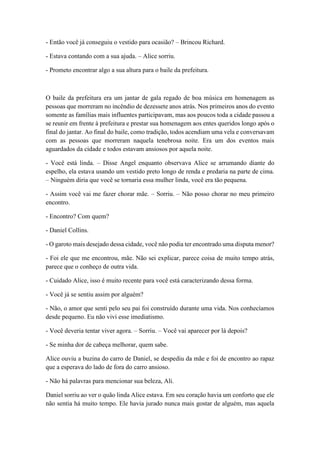 - Então você já conseguiu o vestido para ocasião? – Brincou Richard.
- Estava contando com a sua ajuda. – Alice sorriu.
- Prometo encontrar algo a sua altura para o baile da prefeitura.
O baile da prefeitura era um jantar de gala regado de boa música em homenagem as
pessoas que morreram no incêndio de dezessete anos atrás. Nos primeiros anos do evento
somente as famílias mais influentes participavam, mas aos poucos toda a cidade passou a
se reunir em frente à prefeitura e prestar sua homenagem aos entes queridos longo após o
final do jantar. Ao final do baile, como tradição, todos acendiam uma vela e conversavam
com as pessoas que morreram naquela tenebrosa noite. Era um dos eventos mais
aguardados da cidade e todos estavam ansiosos por aquela noite.
- Você está linda. – Disse Angel enquanto observava Alice se arrumando diante do
espelho, ela estava usando um vestido preto longo de renda e predaria na parte de cima.
– Ninguém diria que você se tornaria essa mulher linda, você era tão pequena.
- Assim você vai me fazer chorar mãe. – Sorriu. – Não posso chorar no meu primeiro
encontro.
- Encontro? Com quem?
- Daniel Collins.
- O garoto mais desejado dessa cidade, você não podia ter encontrado uma disputa menor?
- Foi ele que me encontrou, mãe. Não sei explicar, parece coisa de muito tempo atrás,
parece que o conheço de outra vida.
- Cuidado Alice, isso é muito recente para você está caracterizando dessa forma.
- Você já se sentiu assim por alguém?
- Não, o amor que senti pelo seu pai foi construído durante uma vida. Nos conhecíamos
desde pequeno. Eu não vivi esse imediatismo.
- Você deveria tentar viver agora. – Sorriu. – Você vai aparecer por lá depois?
- Se minha dor de cabeça melhorar, quem sabe.
Alice ouviu a buzina do carro de Daniel, se despediu da mãe e foi de encontro ao rapaz
que a esperava do lado de fora do carro ansioso.
- Não há palavras para mencionar sua beleza, Ali.
Daniel sorriu ao ver o quão linda Alice estava. Em seu coração havia um conforto que ele
não sentia há muito tempo. Ele havia jurado nunca mais gostar de alguém, mas aquela
 