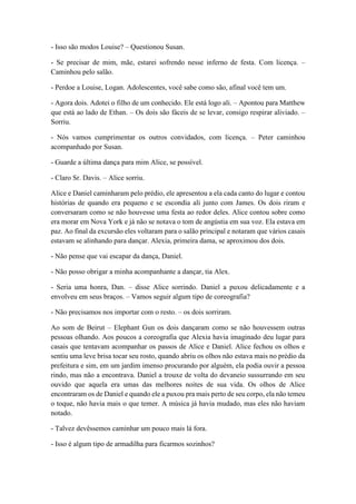 - Isso são modos Louise? – Questionou Susan.
- Se precisar de mim, mãe, estarei sofrendo nesse inferno de festa. Com licença. –
Caminhou pelo salão.
- Perdoe a Louise, Logan. Adolescentes, você sabe como são, afinal você tem um.
- Agora dois. Adotei o filho de um conhecido. Ele está logo ali. – Apontou para Matthew
que está ao lado de Ethan. – Os dois são fáceis de se levar, consigo respirar aliviado. –
Sorriu.
- Nós vamos cumprimentar os outros convidados, com licença. – Peter caminhou
acompanhado por Susan.
- Guarde a última dança para mim Alice, se possível.
- Claro Sr. Davis. – Alice sorriu.
Alice e Daniel caminharam pelo prédio, ele apresentou a ela cada canto do lugar e contou
histórias de quando era pequeno e se escondia ali junto com James. Os dois riram e
conversaram como se não houvesse uma festa ao redor deles. Alice contou sobre como
era morar em Nova York e já não se notava o tom de angústia em sua voz. Ela estava em
paz. Ao final da excursão eles voltaram para o salão principal e notaram que vários casais
estavam se alinhando para dançar. Alexia, primeira dama, se aproximou dos dois.
- Não pense que vai escapar da dança, Daniel.
- Não posso obrigar a minha acompanhante a dançar, tia Alex.
- Seria uma honra, Dan. – disse Alice sorrindo. Daniel a puxou delicadamente e a
envolveu em seus braços. – Vamos seguir algum tipo de coreografia?
- Não precisamos nos importar com o resto. – os dois sorriram.
Ao som de Beirut – Elephant Gun os dois dançaram como se não houvessem outras
pessoas olhando. Aos poucos a coreografia que Alexia havia imaginado deu lugar para
casais que tentavam acompanhar os passos de Alice e Daniel. Alice fechou os olhos e
sentiu uma leve brisa tocar seu rosto, quando abriu os olhos não estava mais no prédio da
prefeitura e sim, em um jardim imenso procurando por alguém, ela podia ouvir a pessoa
rindo, mas não a encontrava. Daniel a trouxe de volta do devaneio sussurrando em seu
ouvido que aquela era umas das melhores noites de sua vida. Os olhos de Alice
encontraram os de Daniel e quando ele a puxou pra mais perto de seu corpo, ela não temeu
o toque, não havia mais o que temer. A música já havia mudado, mas eles não haviam
notado.
- Talvez devêssemos caminhar um pouco mais lá fora.
- Isso é algum tipo de armadilha para ficarmos sozinhos?
 