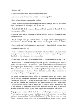 - Sim, por quê?
- Eu acabei de conhecer um rapaz com mesmo sobrenome.
- Um homem que mais lembra um predador e dá frio na espinha?
- Sim. – Alice respondeu com um olhar confuso.
- Ele e o Michael são parentes, não me pergunte como ou o porquê, mas são. A diferença
é que o Max parece ser menos puxa saco do meu pai.
- Rich não é fã dele desde pequeno. – Retrucou Melody que já havia desistido de obter
resposta de seu celular.
- Eu tenho certeza que ele faz a cabeça do meu pai contra mim. Ele é o motivo do meu
pai não me aceitar.
- Eu já disse pra você que o único motivo é o seu pai ter uma mente pequena e
preconceituosa. – Rebateu Melody. – Me admira ele ter conseguido vencer a candidatura.
- E o seu irmão Mel? Cadê ele para você se preocupar? – Richard saiu de perto das duas.
- Ele não quis dizer isso, Mel.
- Eu não devia ter me metido no assunto da família dele. Ele está certo Ali, eu deveria me
preocupar com o meu irmão ao invés de ficar esperando mensagens de alguém da
Califórnia ou ficar criticando o meu melhor amigo.
- O Marcel vai voltar, Mel. – Alice abraçou Melody e lembrou da última vez que o viu.
- Atenção todos! – David estava no topo da escada que dava acesso ao segundo andar do
prédio. Ao seu lado estava Alexia, Richard e James, ele bateu delicadamente em uma taça
de champanhe para obter a atenção de todos os convidados. Daniel entrou e olhou para
Alice que estava de mãos dadas com Melody, ela pediu desculpa e ele apenas sorriu como
um ato de aceitação ao pedido. – Vamos dar início ao jantar e logo em seguida as
homenagens, obrigado a todos pela presença.
Um apagão tomou conta de todo o prédio. Os convidados ficaram sem entender nada.
David pedia para que todos se acalmassem, mas aquele silêncio seguido de uma escuridão
era meio que assustador. O silêncio tomou conta de todos, Alice sentiu alguém segurar
sua mão, era Matthew. Ele sussurrou em seu ouvido que iria tirar ela e Melody dali.
Ouviu-se um grito enorme vindo da praça e as luzes voltaram. Daniel conseguiu ver que
os dois estavam de mãos dadas antes que eles pudessem se soltar. Alice se afastou de
Matthew e correu em direção ao grito sendo seguida pelo restante dos convidados.
Na praça, estava Louise ajoelhada diante do corpo de Marcel pendurado em uma árvore.
A cabeça estava separada do corpo e grudada ao corpo havia uma placa com uma frase
escrita em sangue que dizia: “Sentiu minha falta amor? ”. Alice deu um passo para trás e
Matthew a segurou, em sua mente vinha as imagens da última vez que o viu e o quanto
 